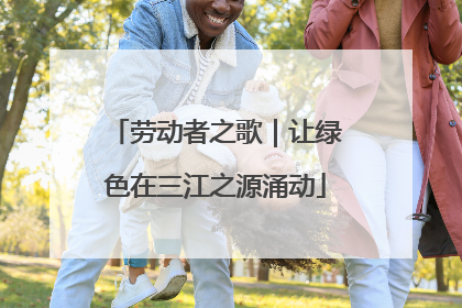 劳动者之歌｜让绿色在三江之源涌动