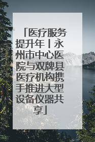 医疗服务提升年丨永州市中心医院与双牌县医疗机构携手推进大型设备仪器共享