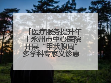 医疗服务提升年丨永州市中心医院开展“甲状腺周”多学科专家义诊惠民活动