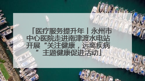 医疗服务提升年丨永州市中心医院走进南津渡水电站开展“关注健康，远离疾病”主题健康促进活动