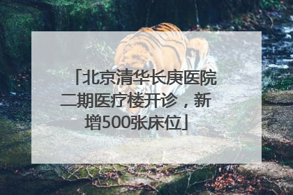 北京清华长庚医院二期医疗楼开诊，新增500张床位