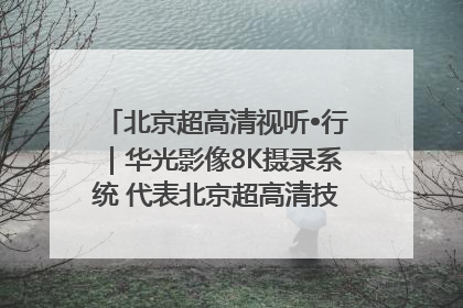 北京超高清视听•行｜华光影像8K摄录系统 代表北京超高清技术站上国家舞台