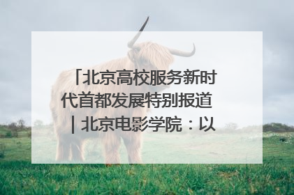 北京高校服务新时代首都发展特别报道｜北京电影学院：以光影为笔 绘就首都高质量发展新画卷