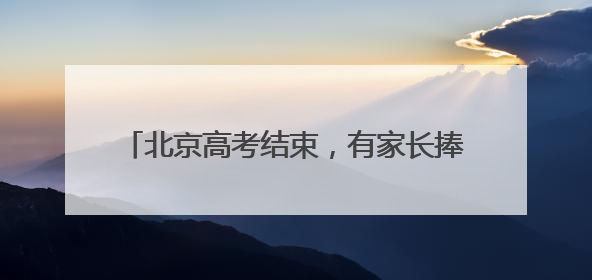 北京高考结束，有家长捧烤串迎接考生：孩子喜欢吃，也寓意“考好了”