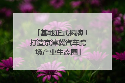 基地正式揭牌！打造京津冀汽车跨境产业生态圈