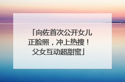 向佐首次公开女儿正脸照，冲上热搜！父女互动超甜蜜