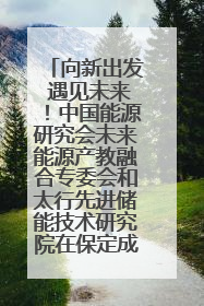 向新出发 遇见未来！中国能源研究会未来能源产教融合专委会和太行先进储能技术研究院在保定成立