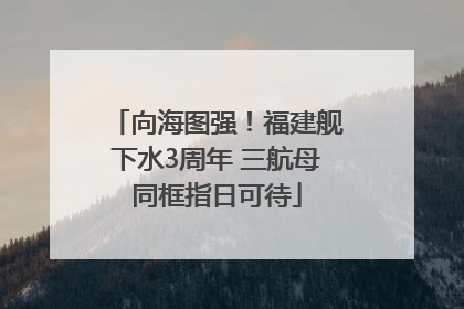 向海图强！福建舰下水3周年 三航母同框指日可待