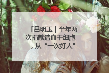 吕明玉｜半年两次捐献造血干细胞，从“一次好人”到“一生好人”