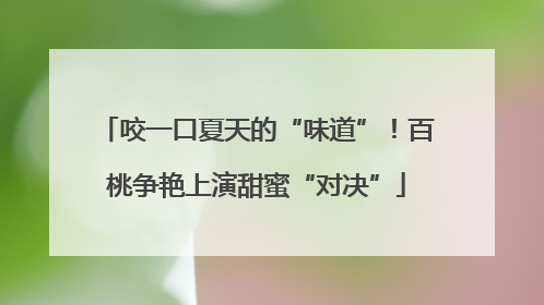 咬一口夏天的“味道”！百桃争艳上演甜蜜“对决”
