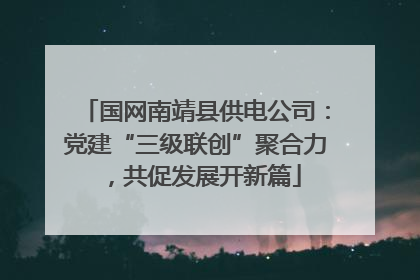 国网南靖县供电公司：党建“三级联创”聚合力，共促发展开新篇