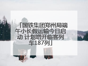 国铁集团郑州局端午小长假运输今日启动 计划增开临客列车187列