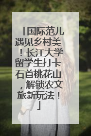 国际范儿遇见乡村美！长江大学留学生打卡石首桃花山，解锁农文旅新玩法！