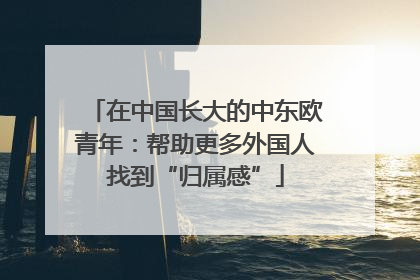 在中国长大的中东欧青年：帮助更多外国人找到“归属感”