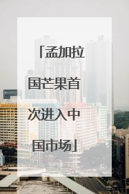 孟加拉国芒果首次进入中国市场