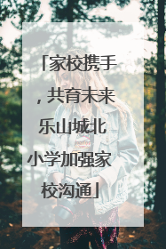 家校携手，共育未来 乐山城北小学加强家校沟通