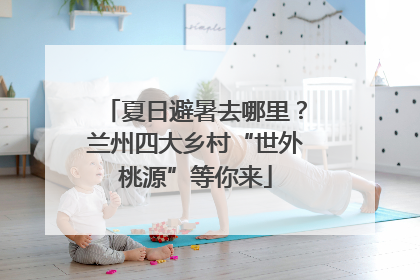 夏日避暑去哪里？兰州四大乡村“世外桃源”等你来