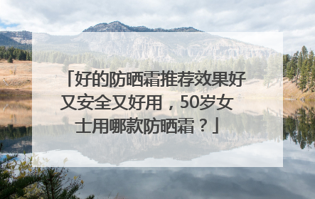 好的防晒霜推荐效果好又安全又好用，50岁女士用哪款防晒霜？