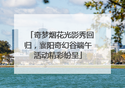 奇梦烟花光影秀回归，襄阳奇幻谷端午活动精彩纷呈
