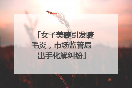 女子美睫引发睫毛炎，市场监管局出手化解纠纷