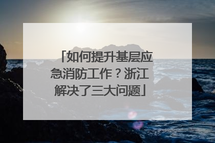 如何提升基层应急消防工作？浙江解决了三大问题