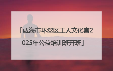 威海市环翠区工人文化宫2025年公益培训班开班
