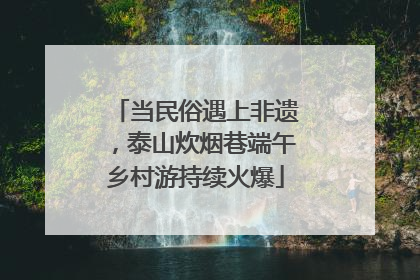 当民俗遇上非遗，泰山炊烟巷端午乡村游持续火爆