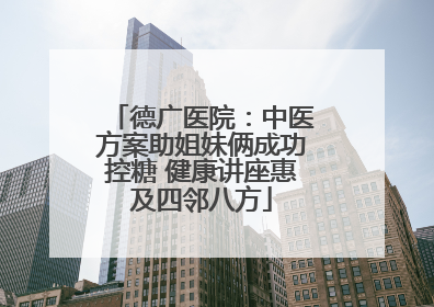 德广医院：中医方案助姐妹俩成功控糖 健康讲座惠及四邻八方
