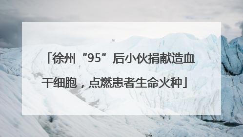 徐州“95”后小伙捐献造血干细胞，点燃患者生命火种