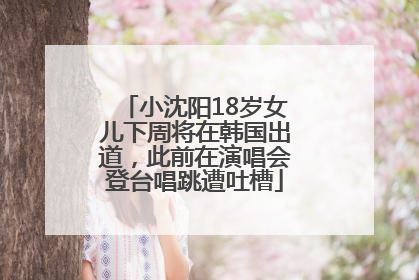 小沈阳18岁女儿下周将在韩国出道，此前在演唱会登台唱跳遭吐槽