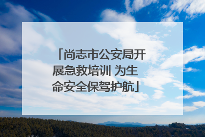 尚志市公安局开展急救培训 为生命安全保驾护航