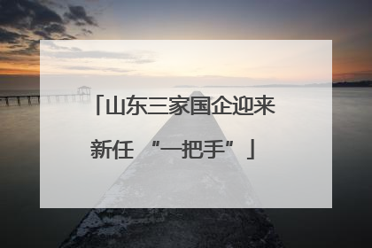 山东三家国企迎来新任 “一把手”