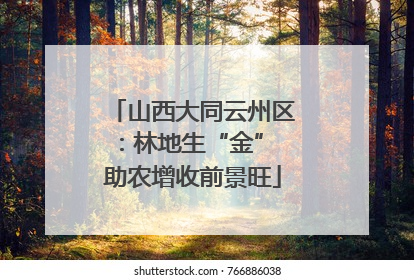 山西大同云州区：林地生“金” 助农增收前景旺