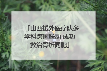 山西援外医疗队多学科跨国联动 成功救治骨折同胞