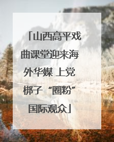 山西高平戏曲课堂迎来海外华媒 上党梆子“圈粉”国际观众