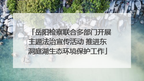 岳阳检察联合多部门开展主题法治宣传活动 推进东洞庭湖生态环境保护工作
