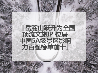 岳麓山跃升为全国顶流文旅IP 位居中国5A级景区影响力百强榜单前十