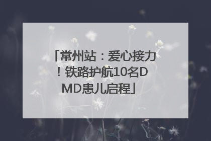 常州站：爱心接力！铁路护航10名DMD患儿启程