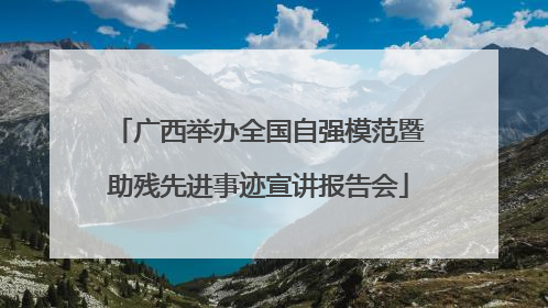 广西举办全国自强模范暨助残先进事迹宣讲报告会