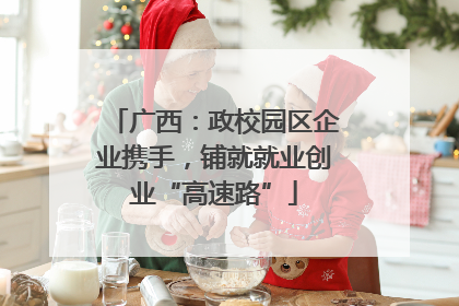 广西：政校园区企业携手，铺就就业创业“高速路”