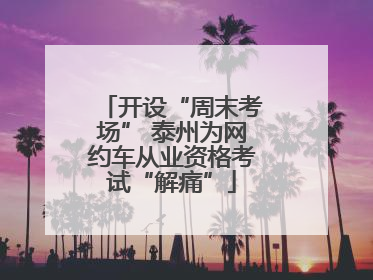 开设“周末考场” 泰州为网约车从业资格考试“解痛”