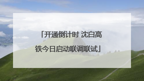 开通倒计时 沈白高铁今日启动联调联试