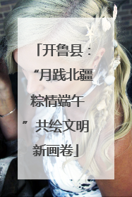 开鲁县：“月践北疆 粽情端午”共绘文明新画卷