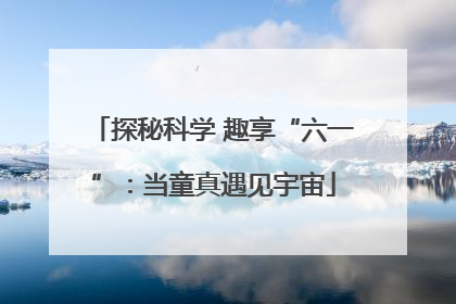 探秘科学 趣享“六一”：当童真遇见宇宙