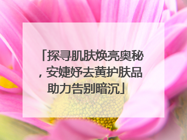 探寻肌肤焕亮奥秘，安婕妤去黄护肤品助力告别暗沉