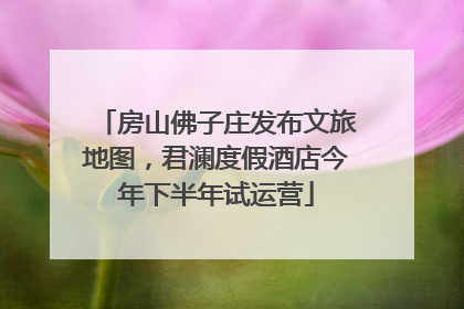 房山佛子庄发布文旅地图，君澜度假酒店今年下半年试运营