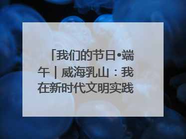 我们的节日•端午｜威海乳山：我在新时代文明实践中心过端午