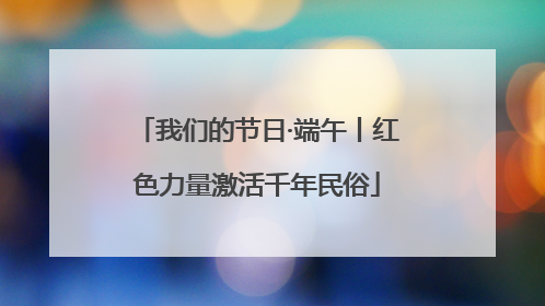 我们的节日·端午丨红色力量激活千年民俗