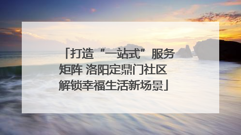 打造“一站式”服务矩阵 洛阳定鼎门社区解锁幸福生活新场景