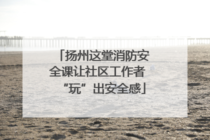 扬州这堂消防安全课让社区工作者“玩”出安全感